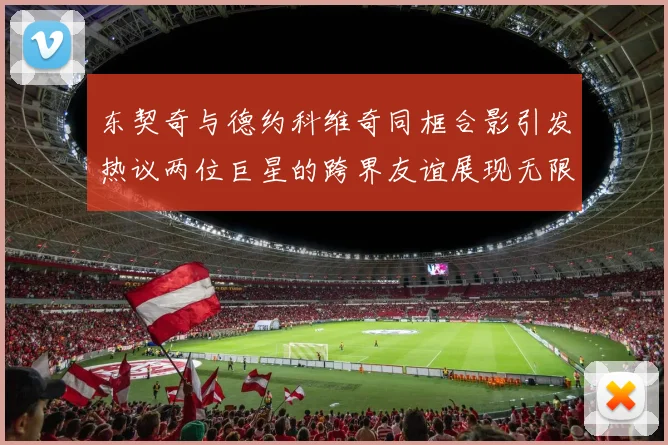 东契奇与德约科维奇同框合影引发热议两位巨星的跨界友谊展现无限魅力