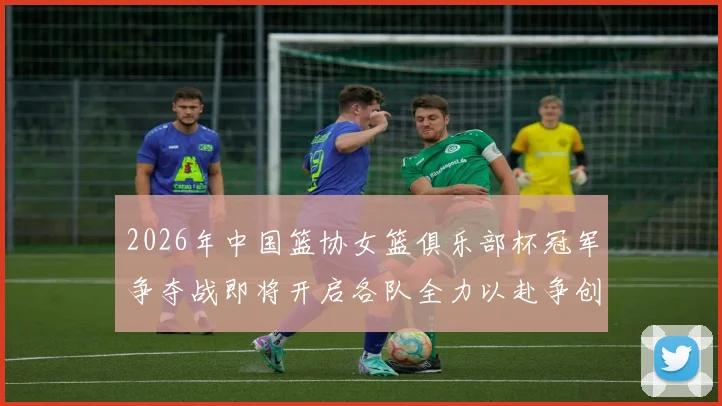 2026年中国篮协女篮俱乐部杯冠军争夺战即将开启各队全力以赴争创佳绩