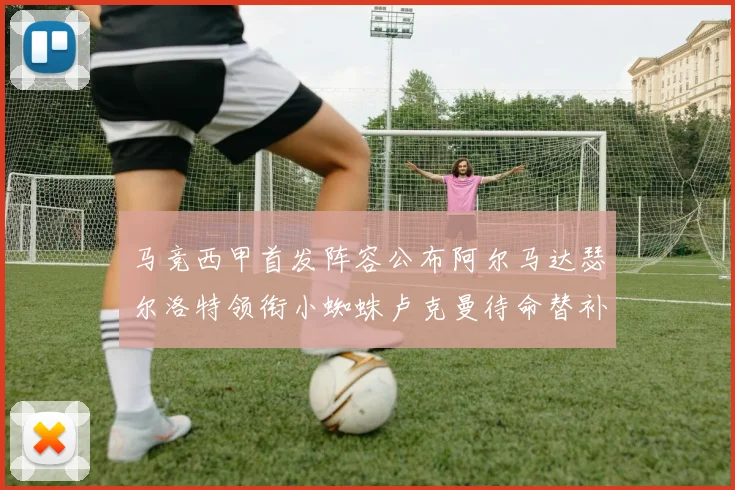 马竞西甲首发阵容公布阿尔马达瑟尔洛特领衔小蜘蛛卢克曼待命替补