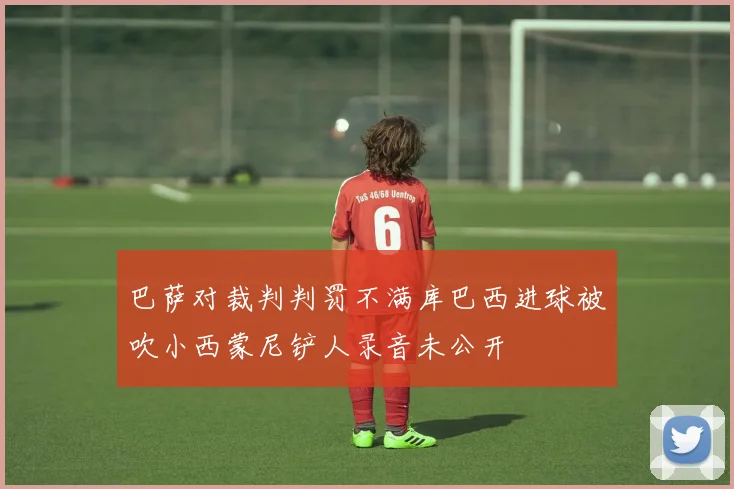 巴萨对裁判判罚不满库巴西进球被吹小西蒙尼铲人录音未公开