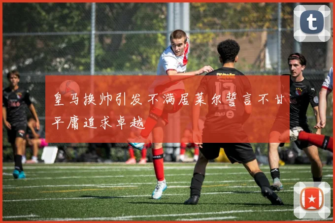 皇马换帅引发不满居莱尔誓言不甘平庸追求卓越