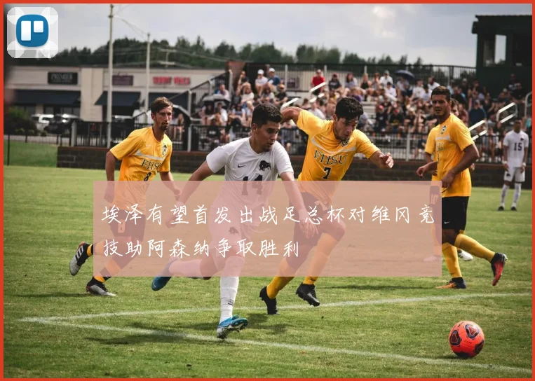 埃泽有望首发出战足总杯对维冈竞技助阿森纳争取胜利