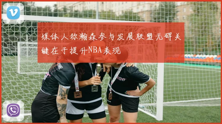 媒体人称瀚森参与发展联盟无碍关键在于提升NBA表现