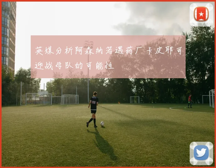 英媒分析阿森纳若遇药厂卡皮耶可迎战母队的可能性