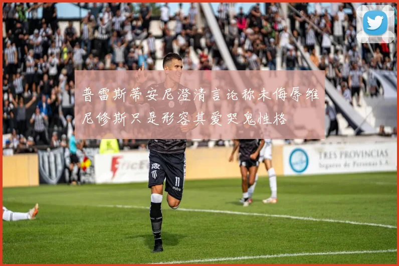普雷斯蒂安尼澄清言论称未侮辱维尼修斯只是形容其爱哭鬼性格