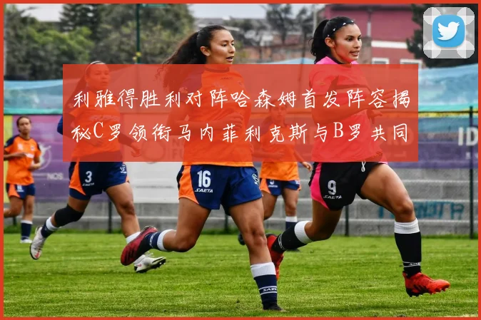 利雅得胜利对阵哈森姆首发阵容揭秘C罗领衔马内菲利克斯与B罗共同出战