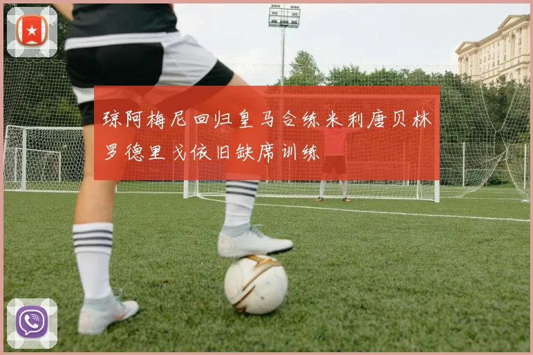 琼阿梅尼回归皇马合练米利唐贝林罗德里戈依旧缺席训练