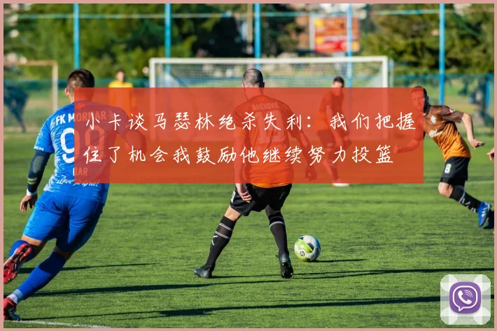 小卡谈马瑟林绝杀失利：我们把握住了机会我鼓励他继续努力投篮