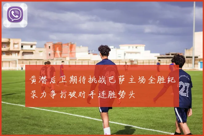 黄潜后卫期待挑战巴萨主场全胜纪录力争打破对手连胜势头