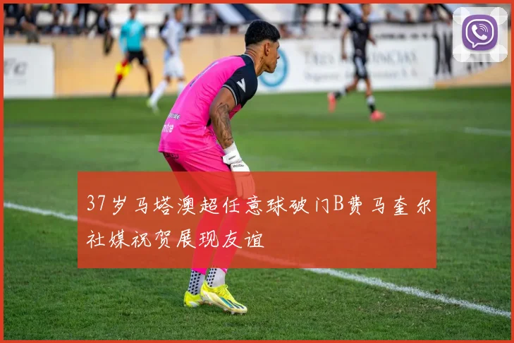 37岁马塔澳超任意球破门B费马奎尔社媒祝贺展现友谊