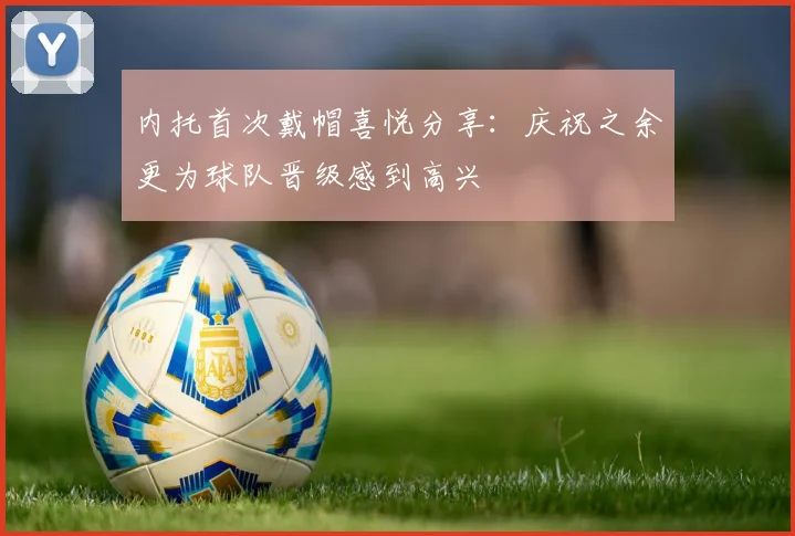 内托首次戴帽喜悦分享：庆祝之余更为球队晋级感到高兴