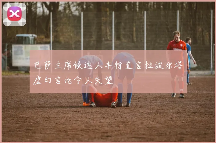 巴萨主席候选人丰特直言拉波尔塔虚幻言论令人失望