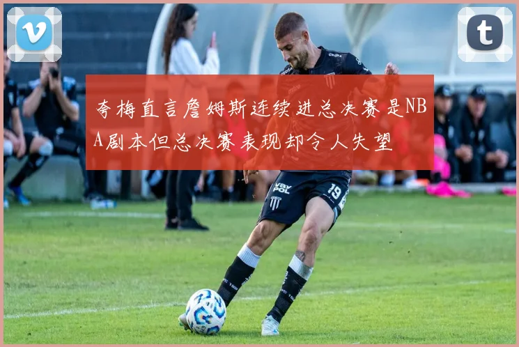 夸梅直言詹姆斯连续进总决赛是NBA剧本但总决赛表现却令人失望
