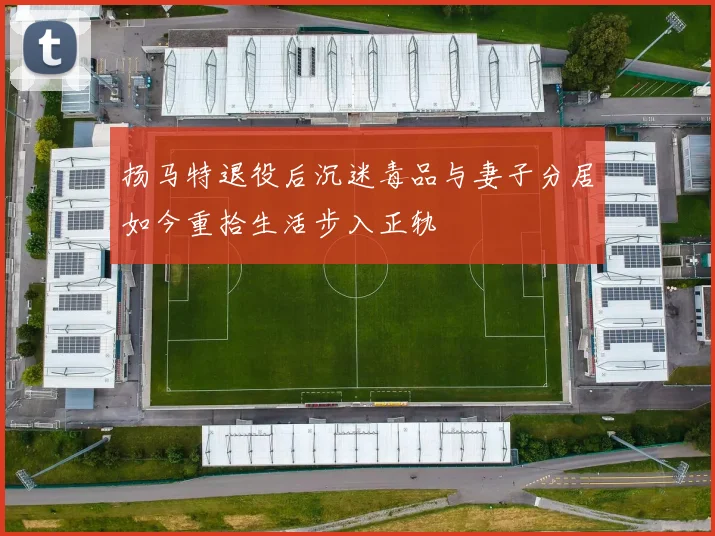 扬马特退役后沉迷毒品与妻子分居如今重拾生活步入正轨